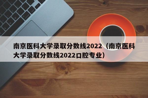 南京医科大学录取分数线2022（南京医科大学录取分数线2022口腔专业）
