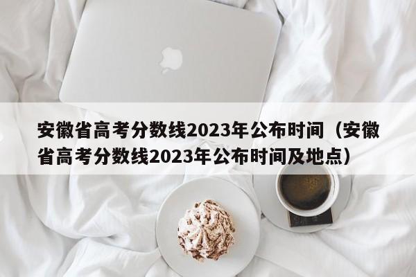 安徽省高考分数线2023年公布时间（安徽省高考分数线2023年公布时间及地点）