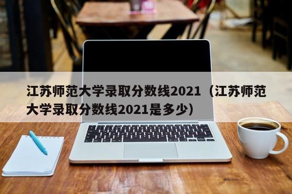 江苏师范大学录取分数线2021（江苏师范大学录取分数线2021是多少）