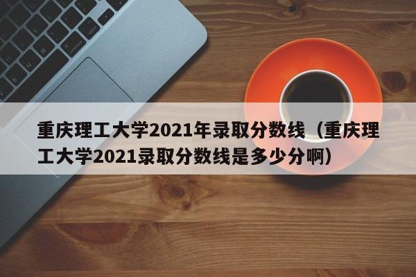 重庆理工大学2021年录取分数线（重庆理工大学2021录取分数线是多少分啊）